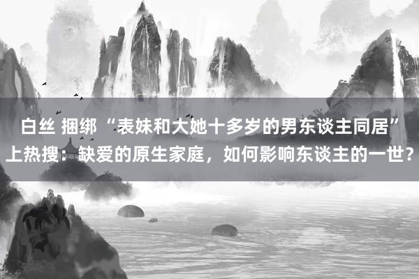 白丝 捆绑 “表妹和大她十多岁的男东谈主同居”上热搜：缺爱的原生家庭，如何影响东谈主的一世？