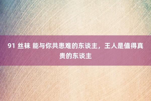 91 丝袜 能与你共患难的东谈主，王人是值得真贵的东谈主