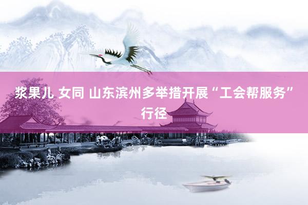 浆果儿 女同 山东滨州多举措开展“工会帮服务”行径