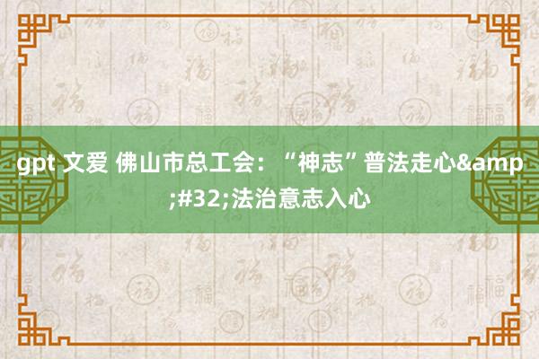 gpt 文爱 佛山市总工会：“神志”普法走心&#32;法治意志入心