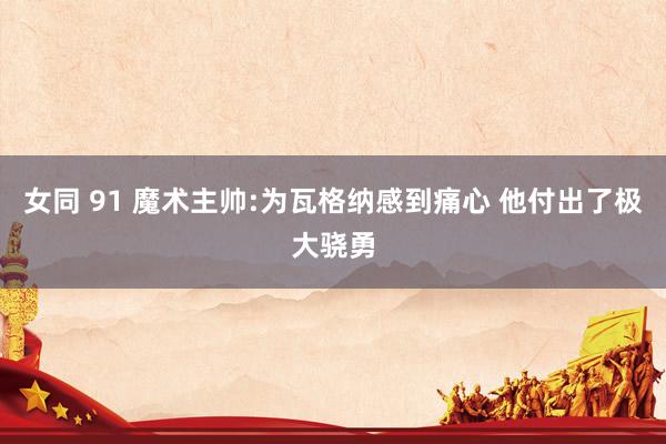 女同 91 魔术主帅:为瓦格纳感到痛心 他付出了极大骁勇