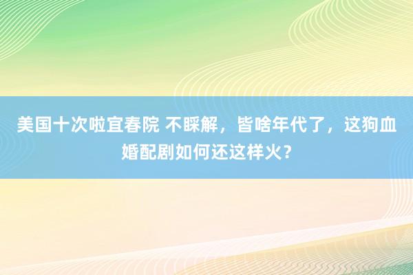 美国十次啦宜春院 不睬解，皆啥年代了，这狗血婚配剧如何还这样火？