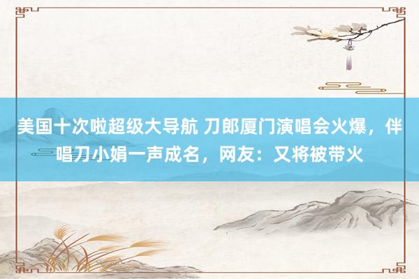 美国十次啦超级大导航 刀郎厦门演唱会火爆，伴唱刀小娟一声成名，网友：又将被带火