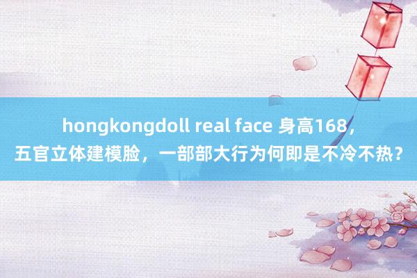 hongkongdoll real face 身高168，五官立体建模脸，一部部大行为何即是不冷不热？