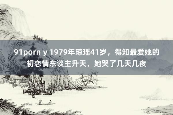 91porn y 1979年琼瑶41岁，得知最爱她的初恋情东谈主升天，她哭了几天几夜