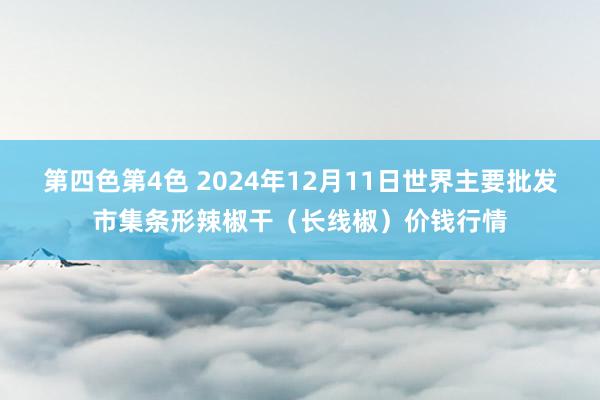 第四色第4色 2024年12月11日世界主要批发市集条形辣椒干（长线椒）价钱行情