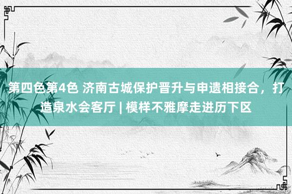 第四色第4色 济南古城保护晋升与申遗相接合，打造泉水会客厅 | 模样不雅摩走进历下区