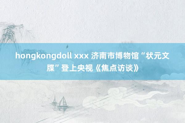 hongkongdoll xxx 济南市博物馆“状元文牒”登上央视《焦点访谈》