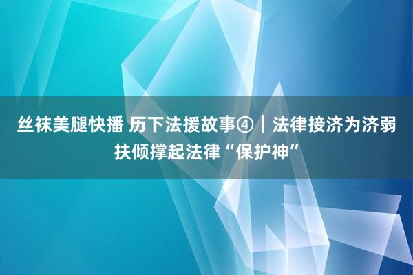丝袜美腿快播 历下法援故事④｜法律接济为济弱扶倾撑起法律“保护神”