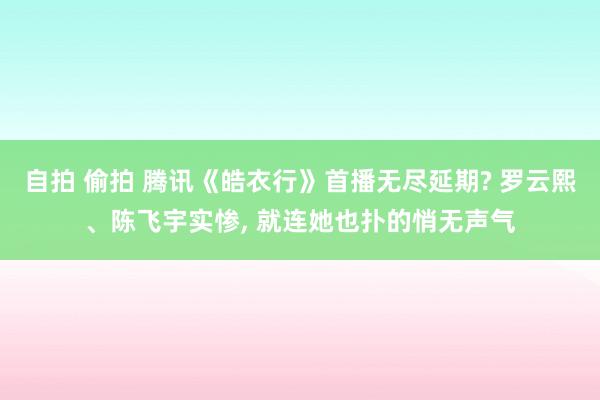 自拍 偷拍 腾讯《皓衣行》首播无尽延期? 罗云熙、陈飞宇实惨， 就连她也扑的悄无声气