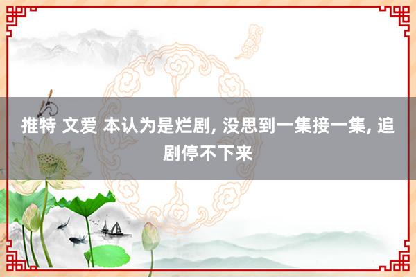 推特 文爱 本认为是烂剧， 没思到一集接一集， 追剧停不下来