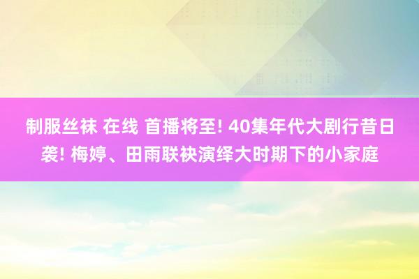 制服丝袜 在线 首播将至! 40集年代大剧行昔日袭! 梅婷、田雨联袂演绎大时期下的小家庭