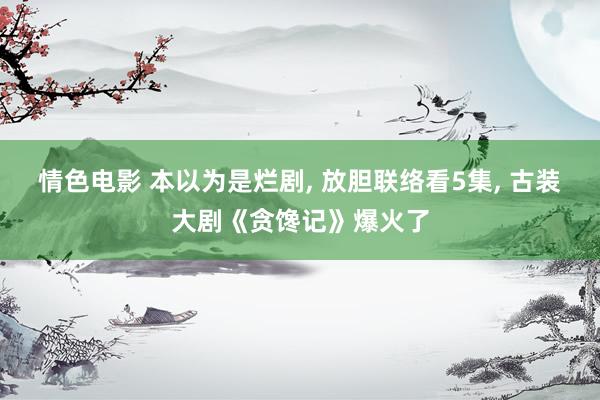 情色电影 本以为是烂剧， 放胆联络看5集， 古装大剧《贪馋记》爆火了