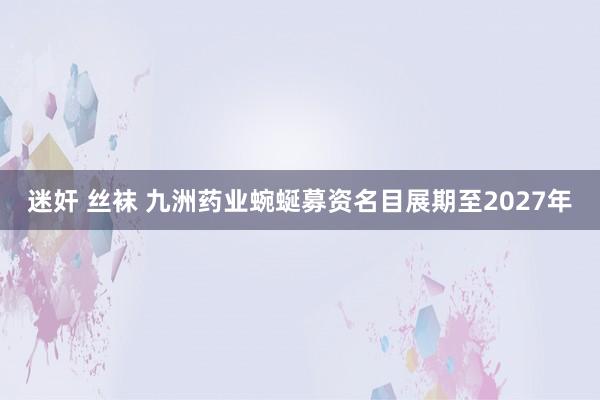 迷奸 丝袜 九洲药业蜿蜒募资名目展期至2027年