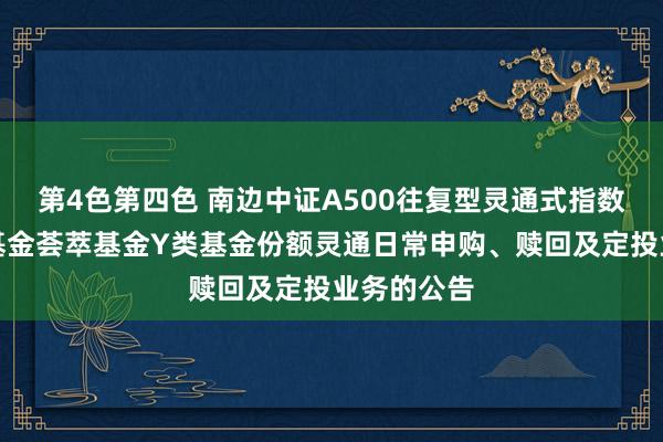 第4色第四色 南边中证A500往复型灵通式指数证券投资基金荟萃基金Y类基金份额灵通日常申购、赎回及定投业务的公告