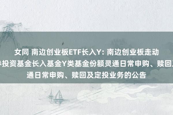 女同 南边创业板ETF长入Y: 南边创业板走动型灵通式指数证券投资基金长入基金Y类基金份额灵通日常申购、赎回及定投业务的公告