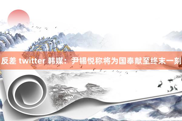 反差 twitter 韩媒：尹锡悦称将为国奉献至终末一刻
