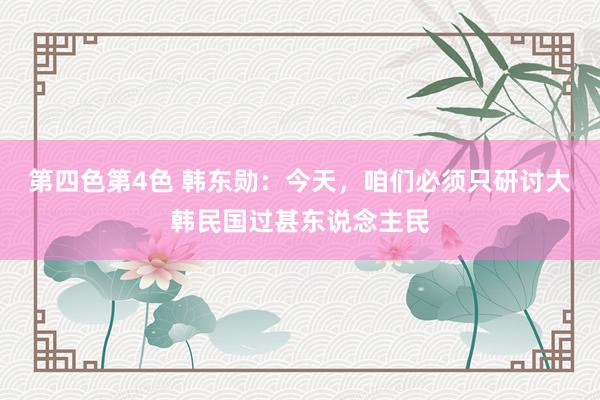 第四色第4色 韩东勋：今天，咱们必须只研讨大韩民国过甚东说念主民