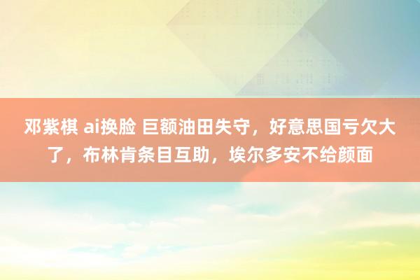 邓紫棋 ai换脸 巨额油田失守，好意思国亏欠大了，布林肯条目互助，埃尔多安不给颜面