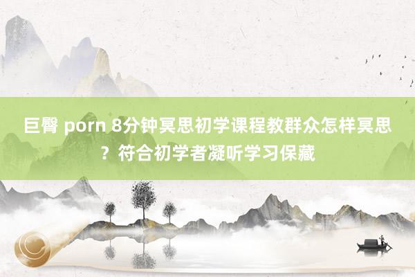 巨臀 porn 8分钟冥思初学课程教群众怎样冥思？符合初学者凝听学习保藏
