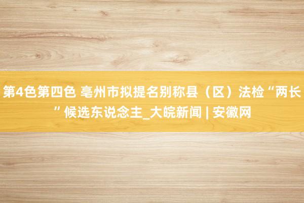 第4色第四色 亳州市拟提名别称县（区）法检“两长”候选东说念主_大皖新闻 | 安徽网