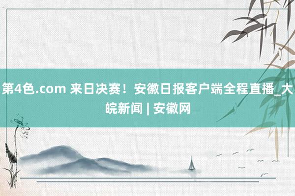 第4色.com 来日决赛！安徽日报客户端全程直播_大皖新闻 | 安徽网