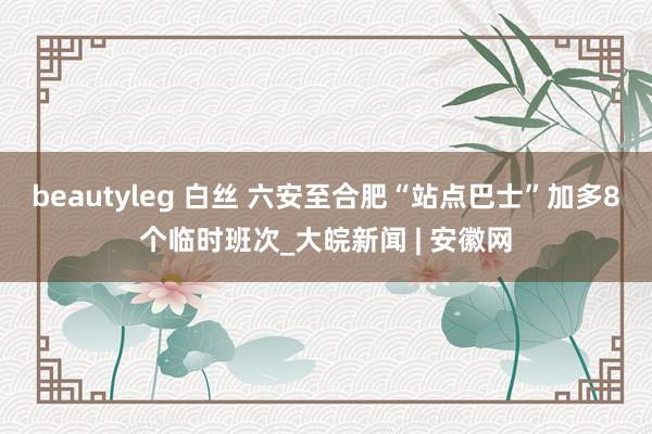 beautyleg 白丝 六安至合肥“站点巴士”加多8个临时班次_大皖新闻 | 安徽网