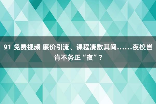 91 免费视频 廉价引流、课程凑数其间……夜校岂肯不务正“夜”？