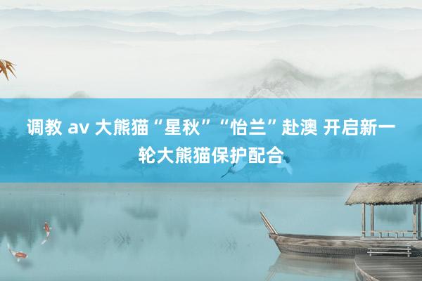 调教 av 大熊猫“星秋”“怡兰”赴澳 开启新一轮大熊猫保护配合