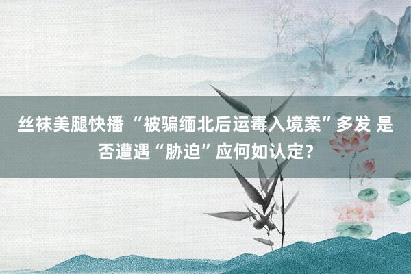 丝袜美腿快播 “被骗缅北后运毒入境案”多发 是否遭遇“胁迫”应何如认定？