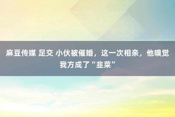 麻豆传媒 足交 小伙被催婚，这一次相亲，他嗅觉我方成了“韭菜”