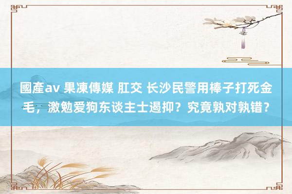 國產av 果凍傳媒 肛交 长沙民警用棒子打死金毛，激勉爱狗东谈主士遏抑？究竟孰对孰错？