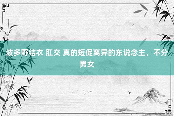 波多野结衣 肛交 真的短促离异的东说念主，不分男女
