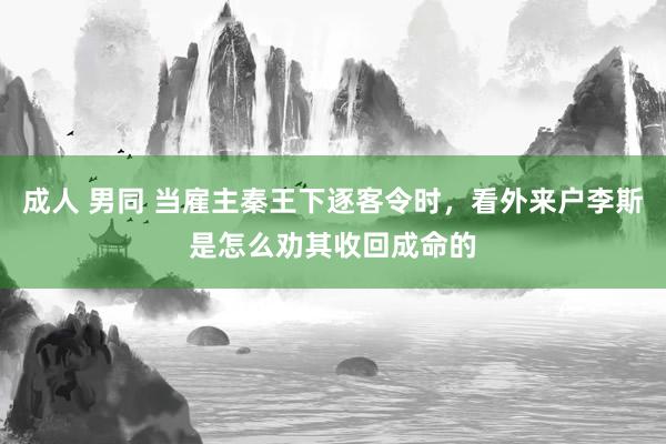 成人 男同 当雇主秦王下逐客令时，看外来户李斯是怎么劝其收回成命的