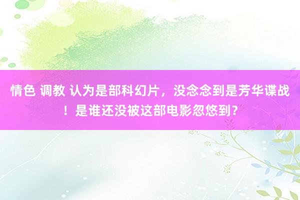 情色 调教 认为是部科幻片，没念念到是芳华谍战！是谁还没被这部电影忽悠到？