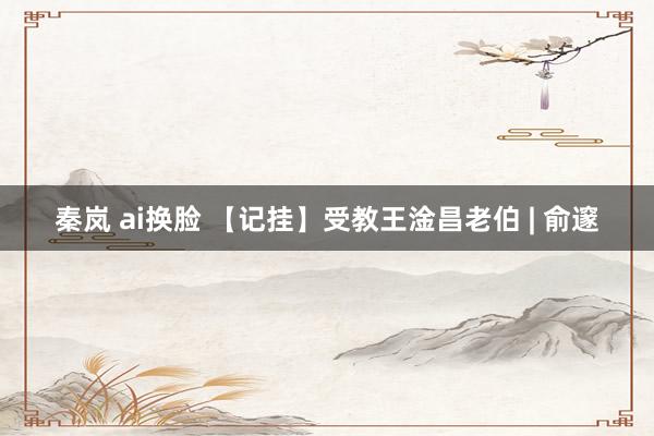 秦岚 ai换脸 【记挂】受教王淦昌老伯 | 俞邃