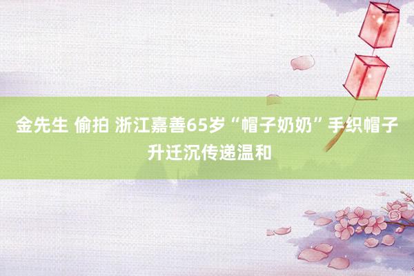 金先生 偷拍 浙江嘉善65岁“帽子奶奶”手织帽子 升迁沉传递温和