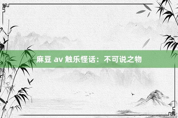 麻豆 av 触乐怪话：不可说之物