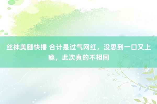 丝袜美腿快播 合计是过气网红，没思到一口又上瘾，此次真的不相同