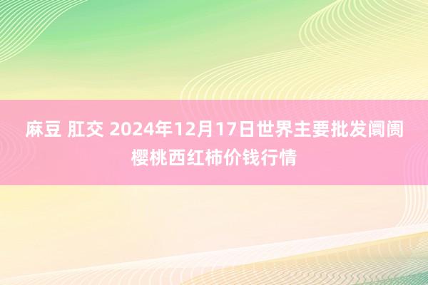 麻豆 肛交 2024年12月17日世界主要批发阛阓樱桃西红柿价钱行情