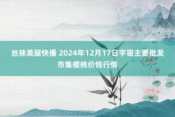 丝袜美腿快播 2024年12月17日宇宙主要批发市集樱桃价钱行情