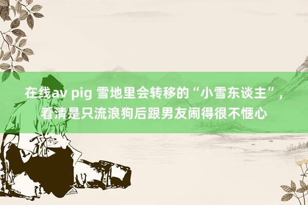 在线av pig 雪地里会转移的“小雪东谈主”，看清是只流浪狗后跟男友闹得很不惬心