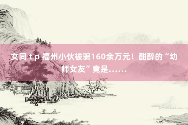 女同 t p 福州小伙被骗160余万元！酣醉的“幼师女友”竟是……