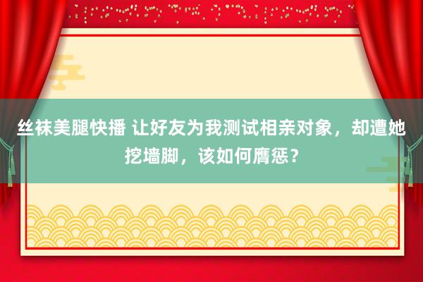 丝袜美腿快播 让好友为我测试相亲对象，却遭她挖墙脚，该如何膺惩？
