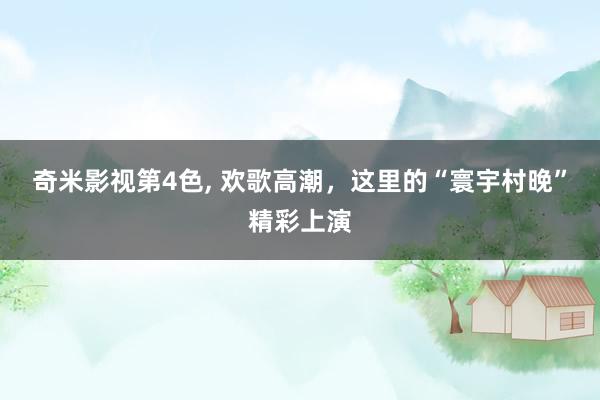 奇米影视第4色， 欢歌高潮，这里的“寰宇村晚”精彩上演