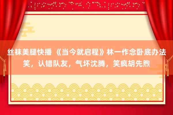 丝袜美腿快播 《当今就启程》林一作念卧底办法笑，认错队友，气坏沈腾，笑疯胡先煦