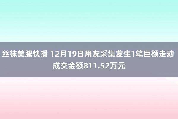丝袜美腿快播 12月19日用友采集发生1笔巨额走动 成交金额811.52万元