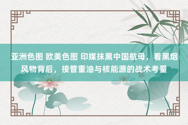 亚洲色图 欧美色图 印媒抹黑中国航母，看黑烟风物背后，接管重油与核能源的战术考量