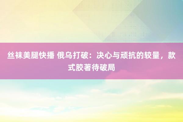 丝袜美腿快播 俄乌打破：决心与顽抗的较量，款式胶著待破局