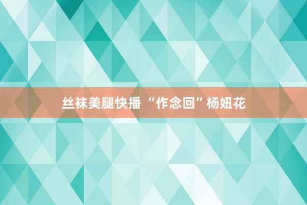 丝袜美腿快播 “作念回”杨妞花